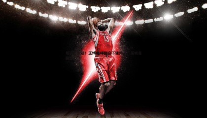 优游国际-用实力说话！王博咆哮回应下课声，广厦蜕变展雄心