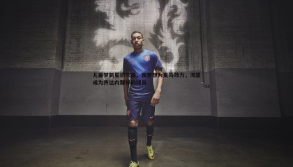 优游国际-儿皇梦新星切尔基，我梦想为皇马效力，渴望成为齐达内那样的球员