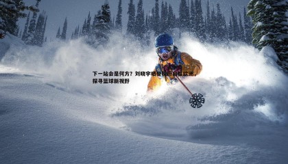 优游国际-下一站会是何方？刘晓宇晒登机照启程欧洲，探寻篮球新视野