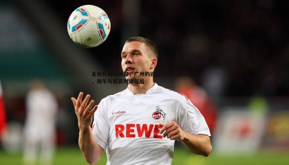 优游国际-足协杯赛程调整，广州豹迎战津门虎提前一天，海牛与恒宸对决延后