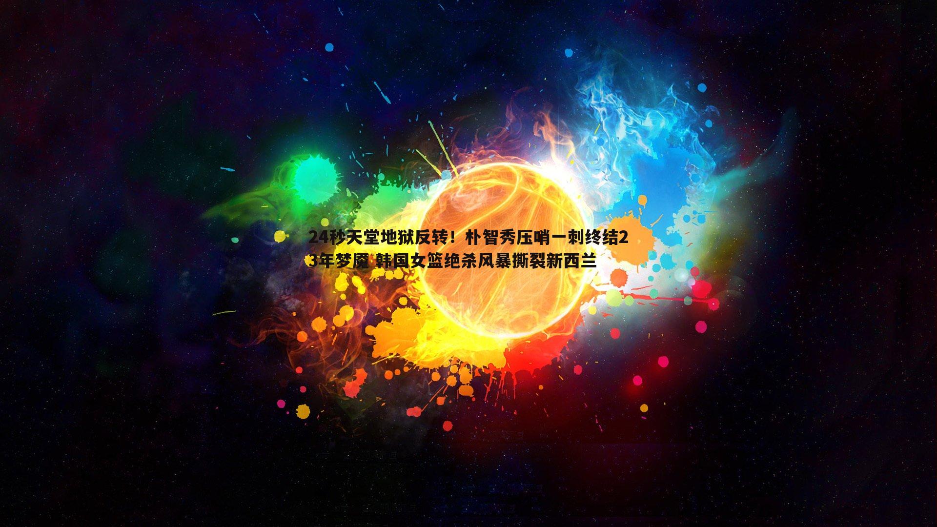 24秒天堂地狱反转！朴智秀压哨一刺终结23年梦魇 韩国女篮绝杀风暴撕裂新西兰