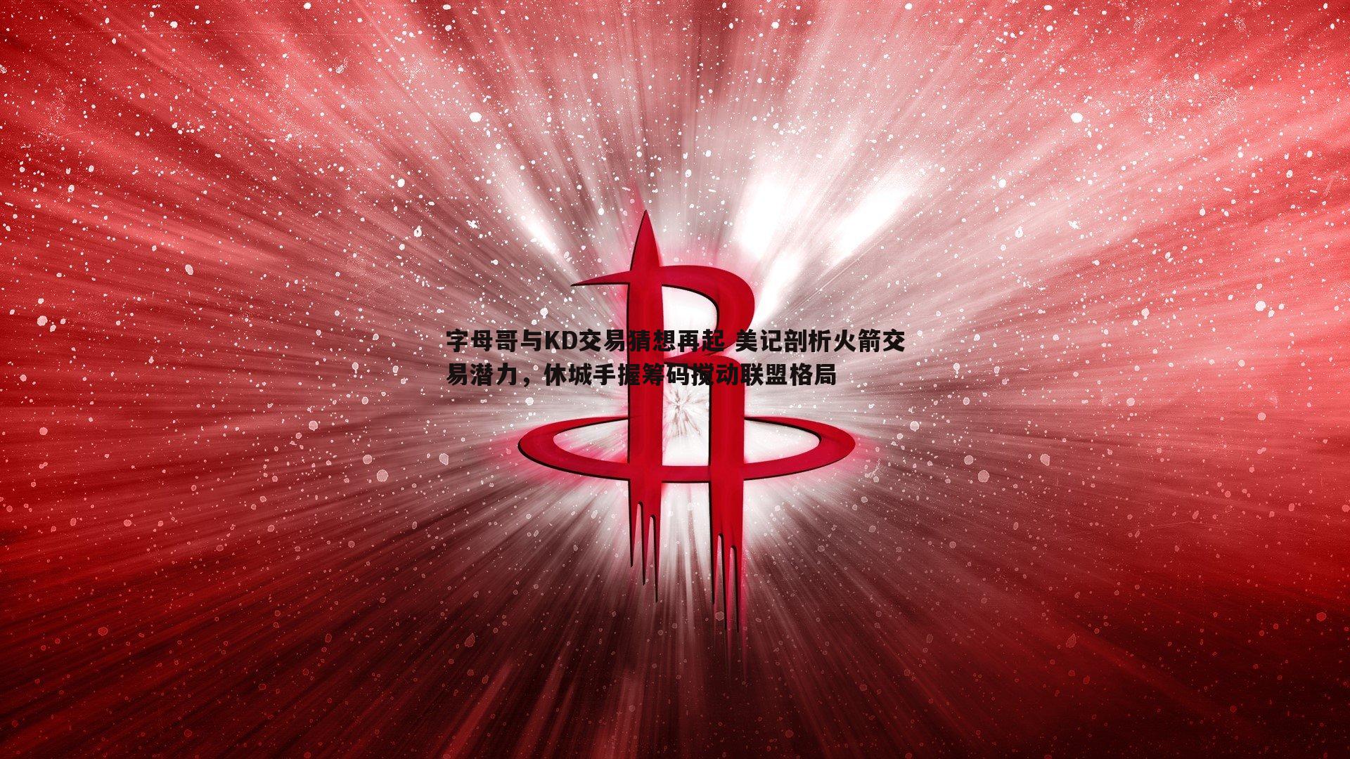字母哥与KD交易猜想再起 美记剖析火箭交易潜力，休城手握筹码搅动联盟格局